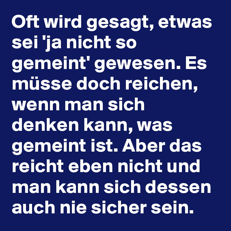 Oft wird gesagt, etwas sei 'ja nicht so gemeint' gewesen. Es müsse doch reichen, wenn man sich denken kann, was gemeint ist. Aber das reicht eben nicht und man kann sich dessen auch nie sicher sein.