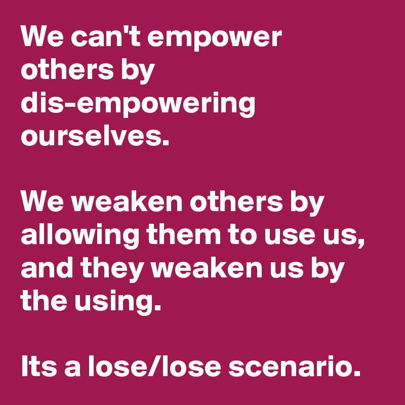 We can't empower others by dis-empowering ourselves. 

We weaken others by allowing them to use us, and they weaken us by the using.

Its a lose/lose scenario.