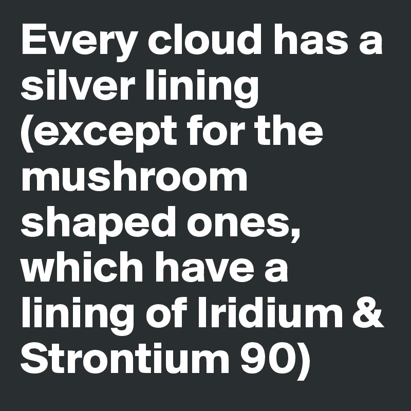 Every cloud has a silver lining (except for the mushroom shaped ones, which have a lining of Iridium & Strontium 90)