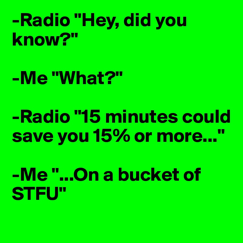 -Radio "Hey, did you know?"

-Me "What?"

-Radio "15 minutes could save you 15% or more..."

-Me "...On a bucket of STFU"
