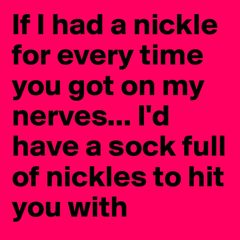 If I had a nickle for every time you got on my nerves... I'd have a sock full of nickles to hit you with