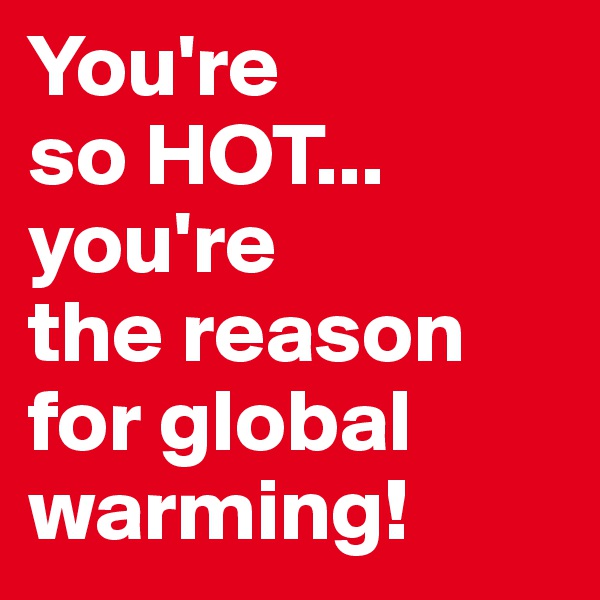 You're 
so HOT... you're 
the reason 
for global warming!