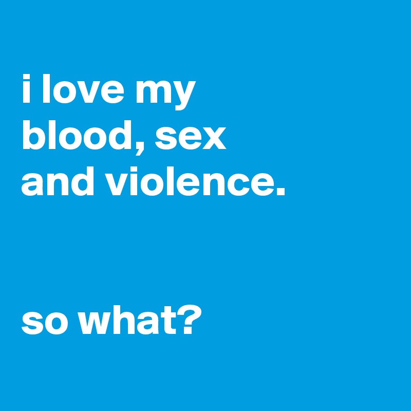 
i love my
blood, sex
and violence.


so what?
