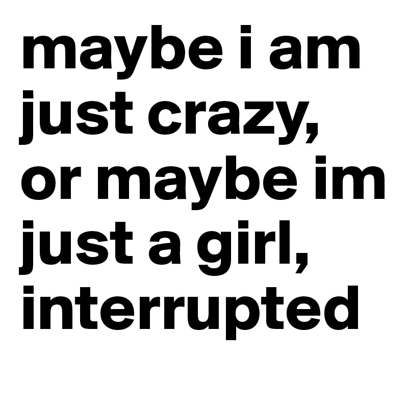 maybe i am just crazy, or maybe im just a girl, interrupted