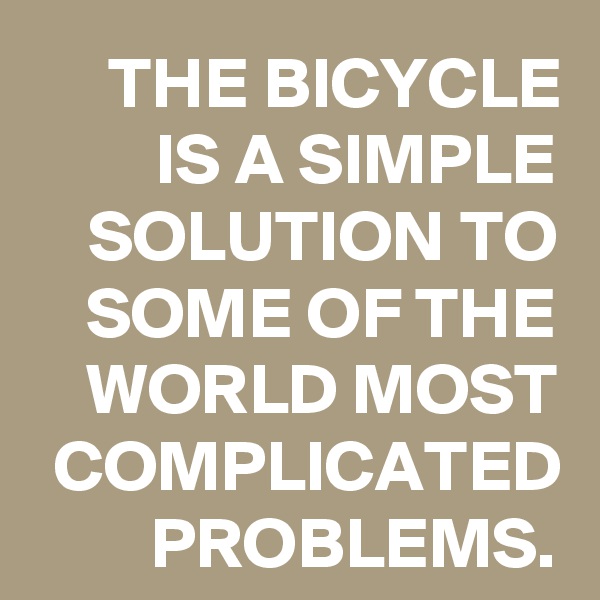 THE BICYCLE IS A SIMPLE SOLUTION TO SOME OF THE WORLD MOST COMPLICATED PROBLEMS.