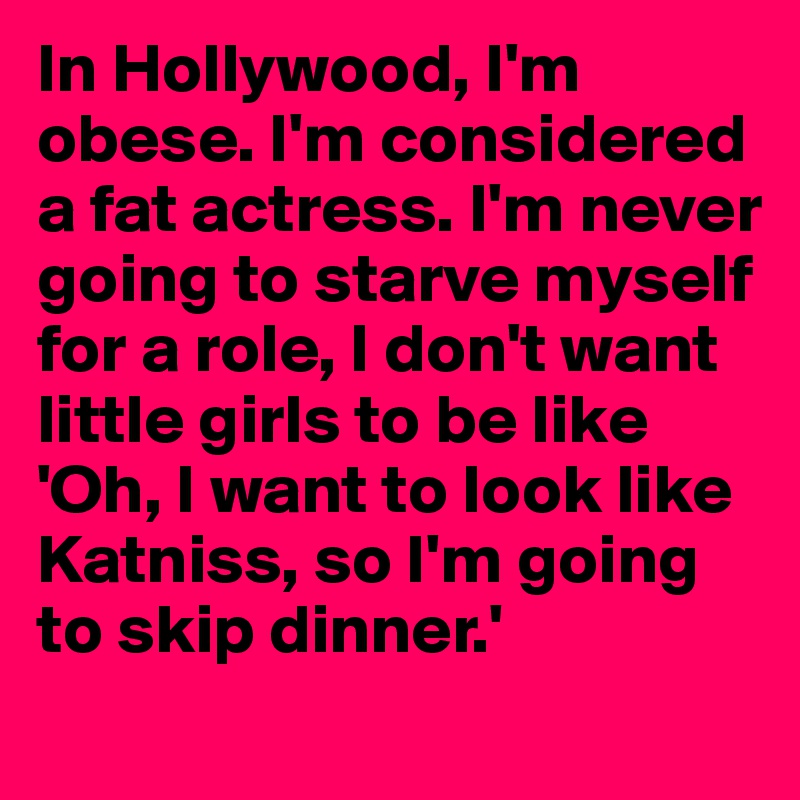 In Hollywood, I'm obese. I'm considered a fat actress. I'm never going to starve myself for a role, I don't want little girls to be like 'Oh, I want to look like Katniss, so I'm going to skip dinner.'
