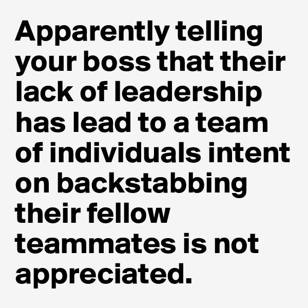 Apparently telling your boss that their lack of leadership has lead to a team of individuals intent on backstabbing their fellow teammates is not appreciated.