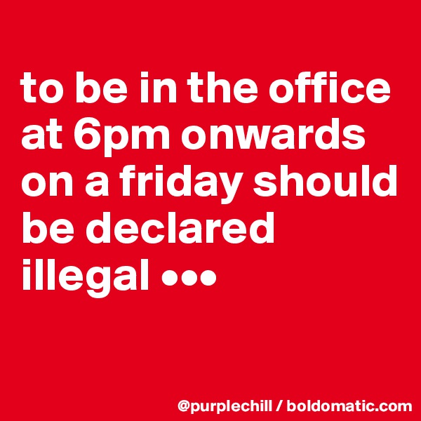 
to be in the office at 6pm onwards on a friday should be declared illegal •••
