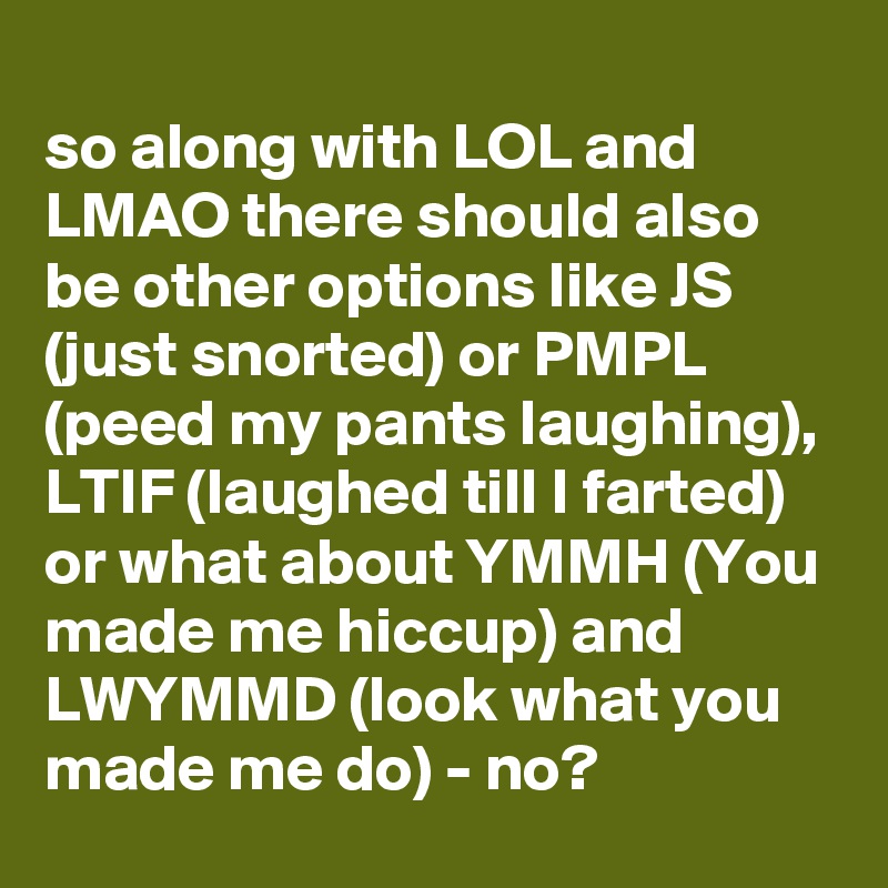 
so along with LOL and LMAO there should also be other options like JS (just snorted) or PMPL (peed my pants laughing), LTIF (laughed till I farted) or what about YMMH (You made me hiccup) and LWYMMD (look what you made me do) - no?