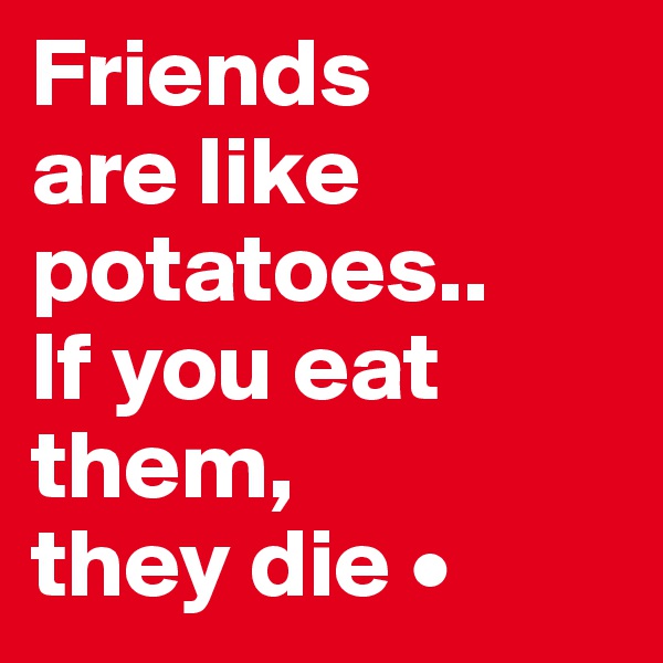 Friends
are like potatoes..
If you eat them,
they die •