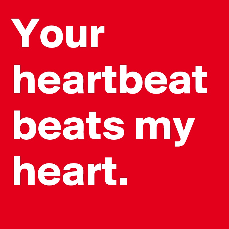 Your heartbeat beats my heart.