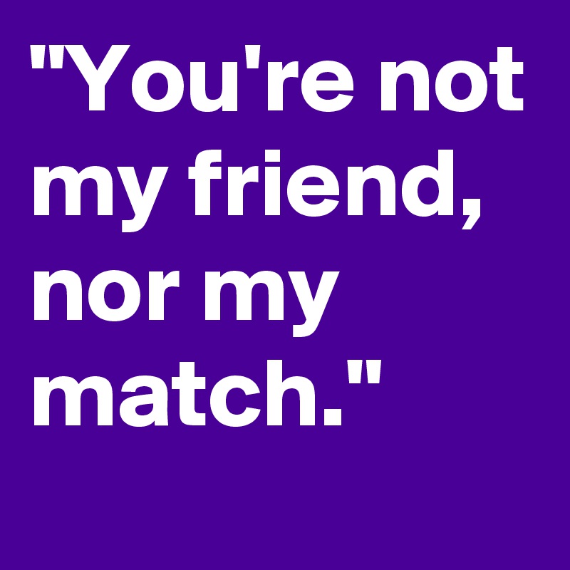"You're not my friend, nor my match."