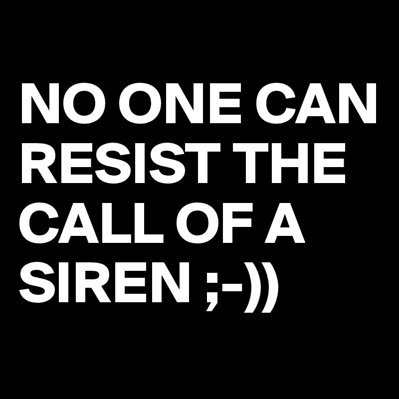 
NO ONE CAN RESIST THE CALL OF A SIREN ;-)) 