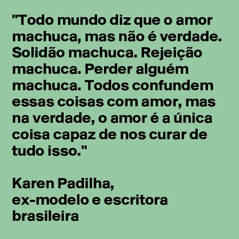 "Todo mundo diz que o amor machuca, mas não é verdade. 
Solidão machuca. Rejeição machuca. Perder alguém machuca. Todos confundem essas coisas com amor, mas na verdade, o amor é a única coisa capaz de nos curar de tudo isso."                                                    
Karen Padilha, 
ex-modelo e escritora brasileira