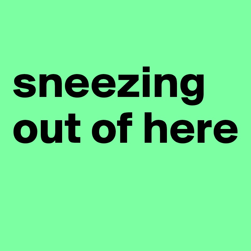
sneezing out of here
