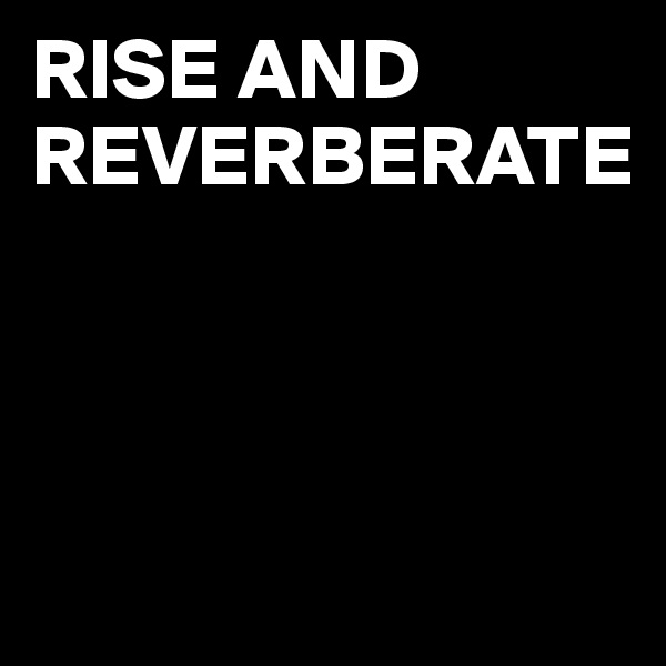 RISE AND REVERBERATE



