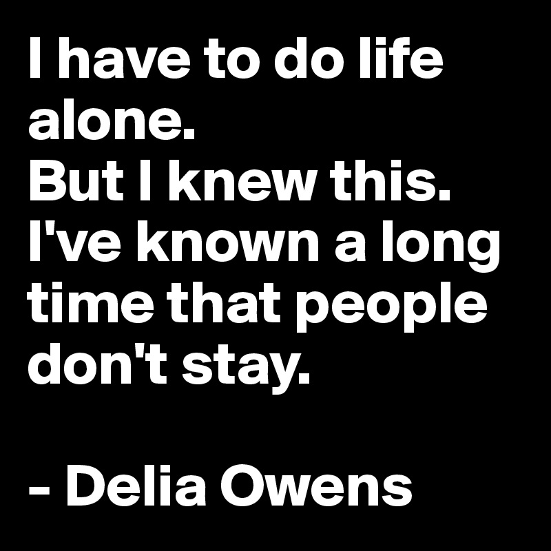 I have to do life alone.
But I knew this.
I've known a long time that people don't stay.

- Delia Owens