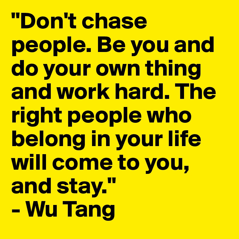 "Don't chase people. Be you and do your own thing and work hard. The right people who belong in your life will come to you, and stay."
- Wu Tang