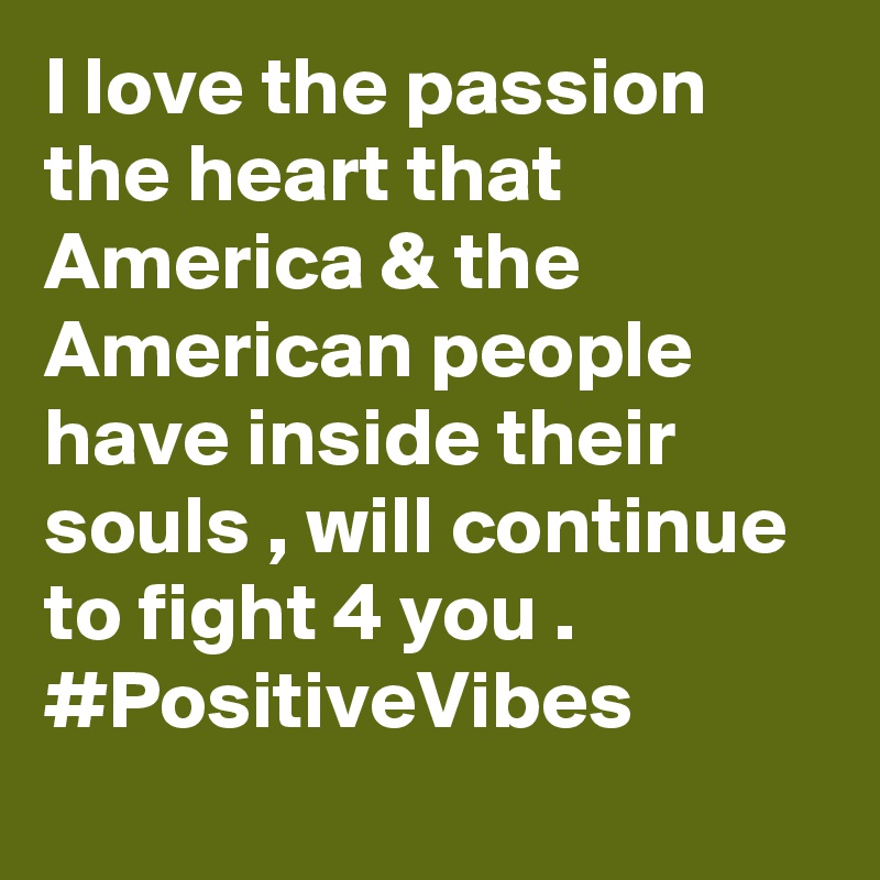 I love the passion the heart that America & the American people have inside their souls , will continue to fight 4 you . #PositiveVibes 