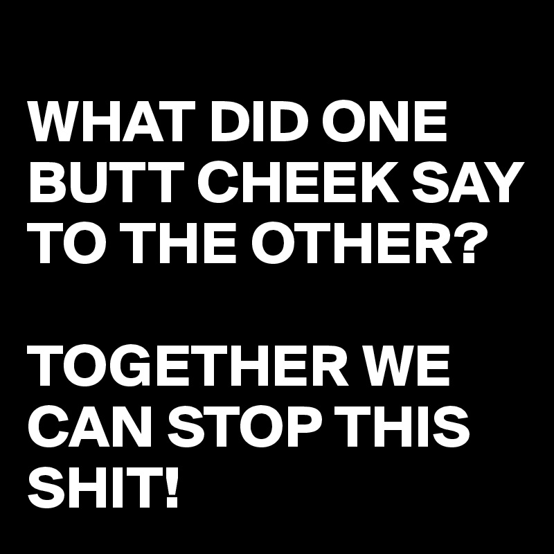 
WHAT DID ONE BUTT CHEEK SAY TO THE OTHER?

TOGETHER WE CAN STOP THIS SHIT!
