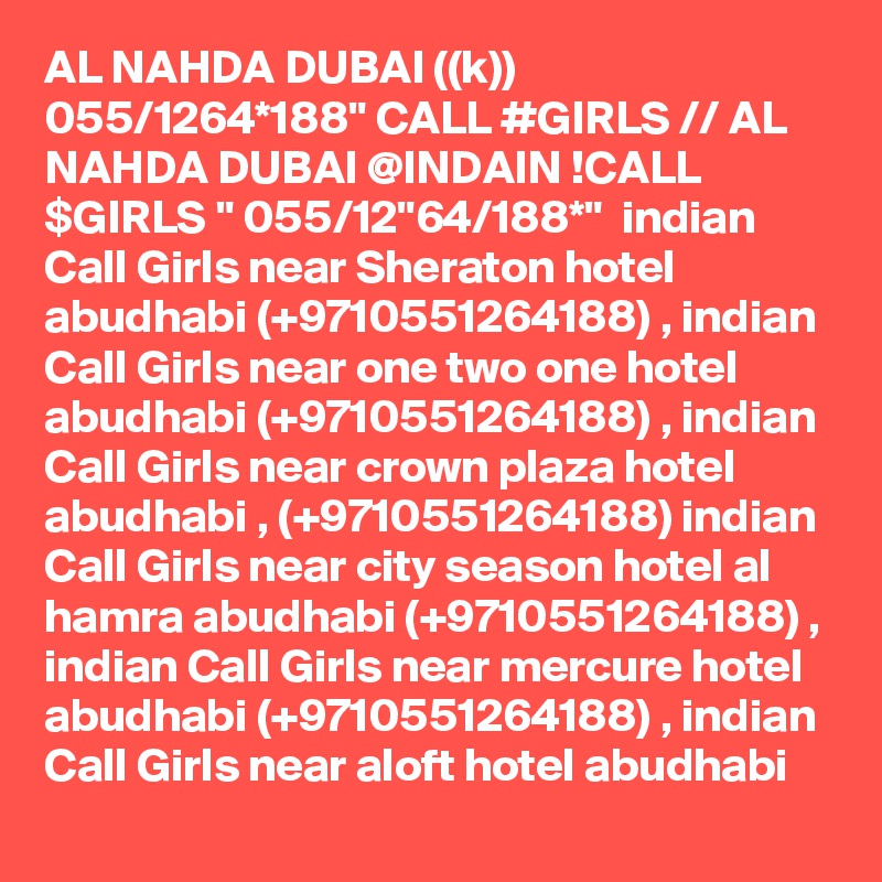 AL NAHDA DUBAI ((k)) 055/1264*188" CALL #GIRLS // AL NAHDA DUBAI @INDAIN !CALL $GIRLS " 055/12"64/188*"  indian Call Girls near Sheraton hotel abudhabi (+9710551264188) , indian Call Girls near one two one hotel abudhabi (+9710551264188) , indian Call Girls near crown plaza hotel abudhabi , (+9710551264188) indian Call Girls near city season hotel al hamra abudhabi (+9710551264188) , indian Call Girls near mercure hotel abudhabi (+9710551264188) , indian Call Girls near aloft hotel abudhabi