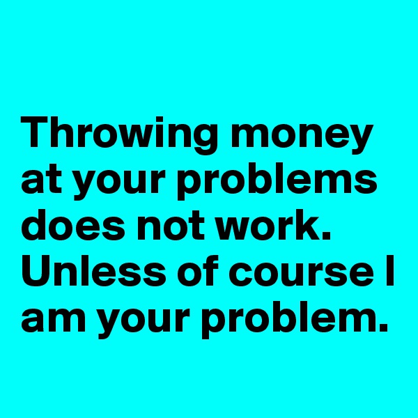 

Throwing money at your problems does not work. Unless of course I am your problem.