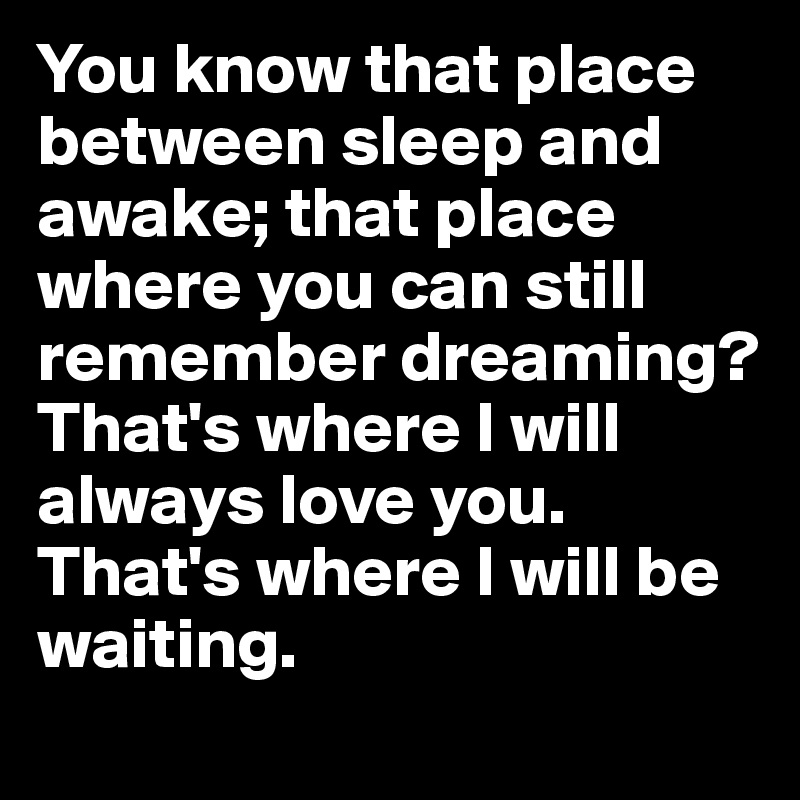 You know that place between sleep and awake; that place where you can still remember dreaming? That's where I will always love you. That's where I will be waiting. 