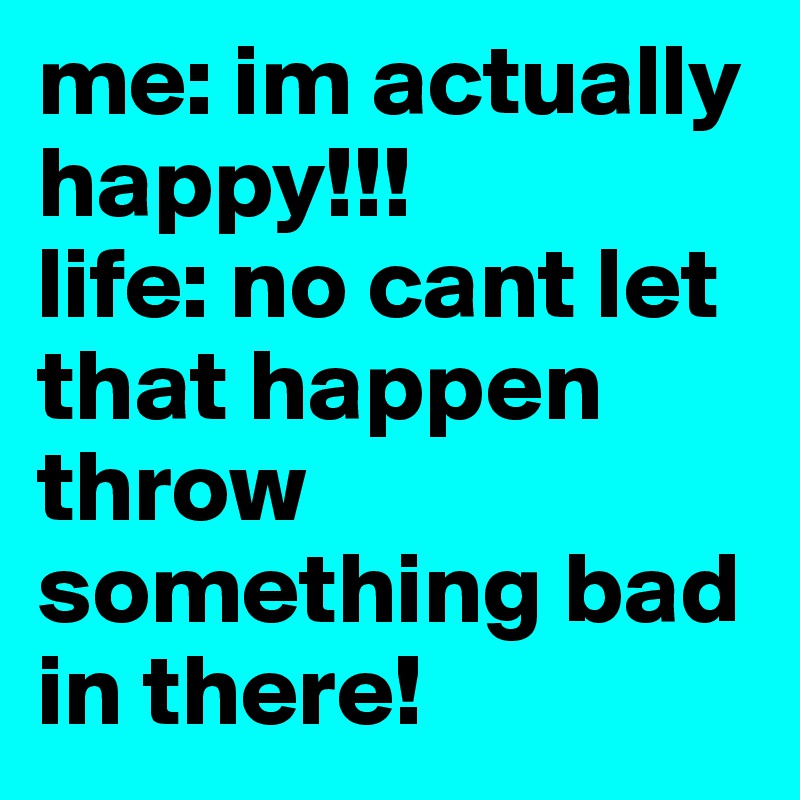 me: im actually happy!!!
life: no cant let that happen throw something bad in there!