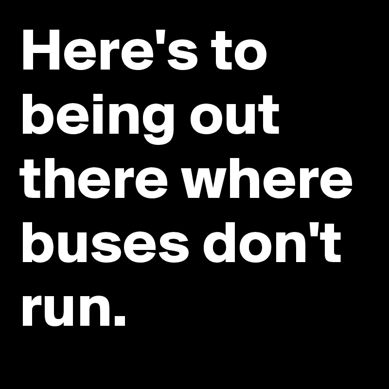 Here's to being out there where buses don't run.