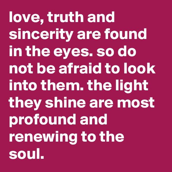 love, truth and sincerity are found in the eyes. so do not be afraid to look into them. the light they shine are most profound and renewing to the soul.