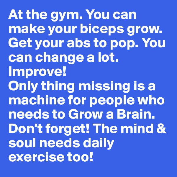 At the gym. You can make your biceps grow. Get your abs to pop. You can change a lot. Improve!
Only thing missing is a machine for people who needs to Grow a Brain. Don't forget! The mind & soul needs daily exercise too!