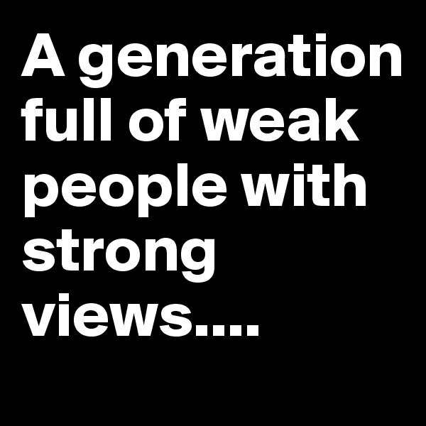 A generation full of weak people with strong views....