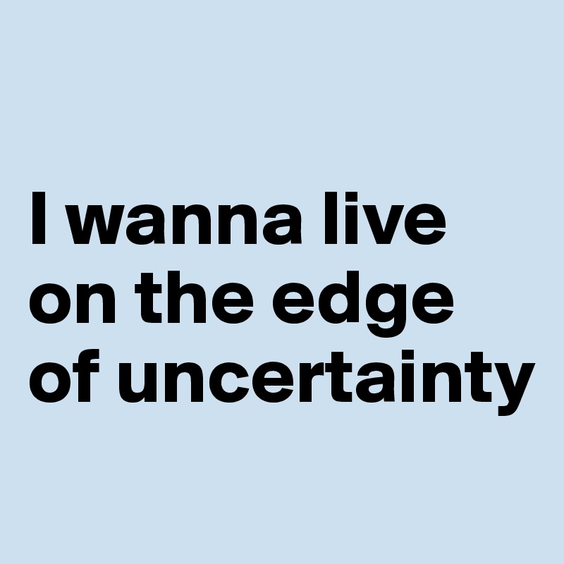 

I wanna live on the edge of uncertainty
