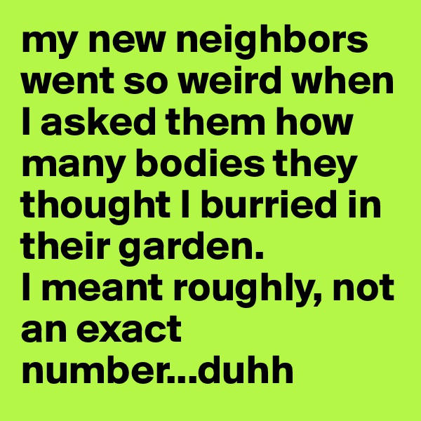 my new neighbors went so weird when I asked them how many bodies they thought I burried in their garden. 
I meant roughly, not an exact number...duhh