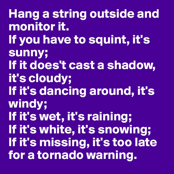 Hang a string outside and monitor it.
If you have to squint, it's sunny;
If it does't cast a shadow, it's cloudy;
If it's dancing around, it's windy;
If it's wet, it's raining;
If it's white, it's snowing;
If it's missing, it's too late for a tornado warning.