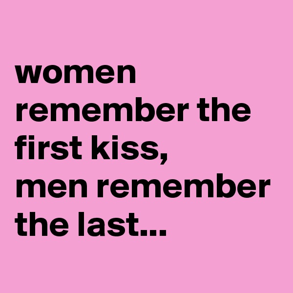 
women remember the first kiss, 
men remember the last...