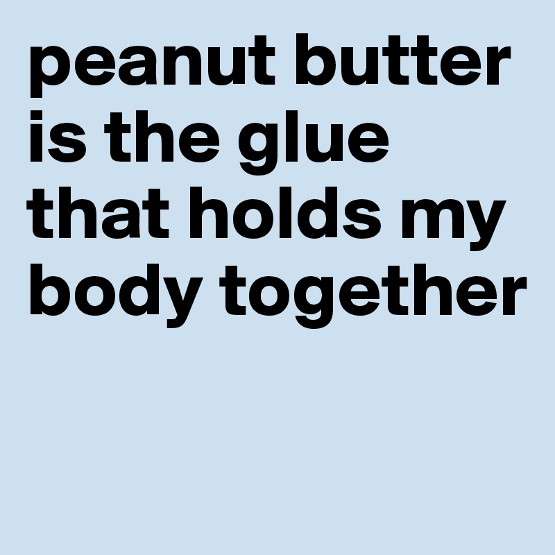 peanut butter is the glue that holds my body together 


