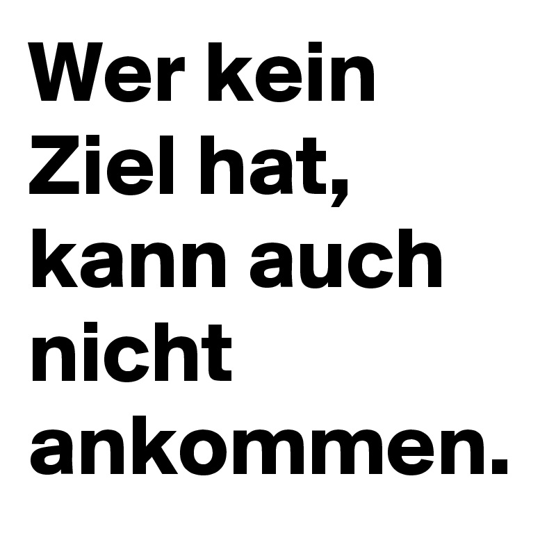 Wer kein Ziel hat, 
kann auch nicht ankommen.