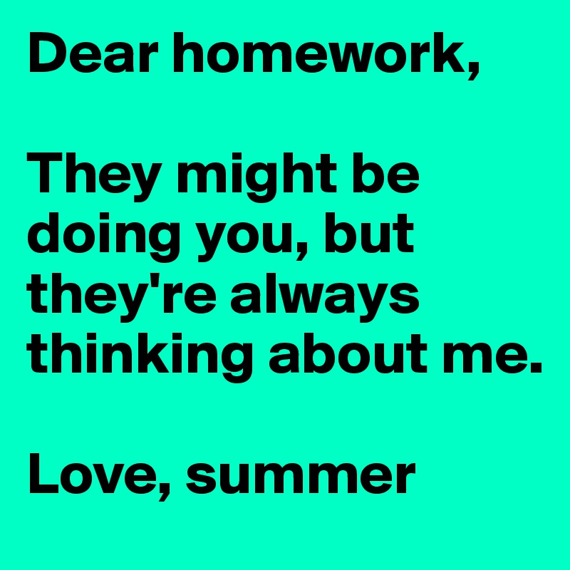 Dear homework,

They might be doing you, but they're always thinking about me.

Love, summer