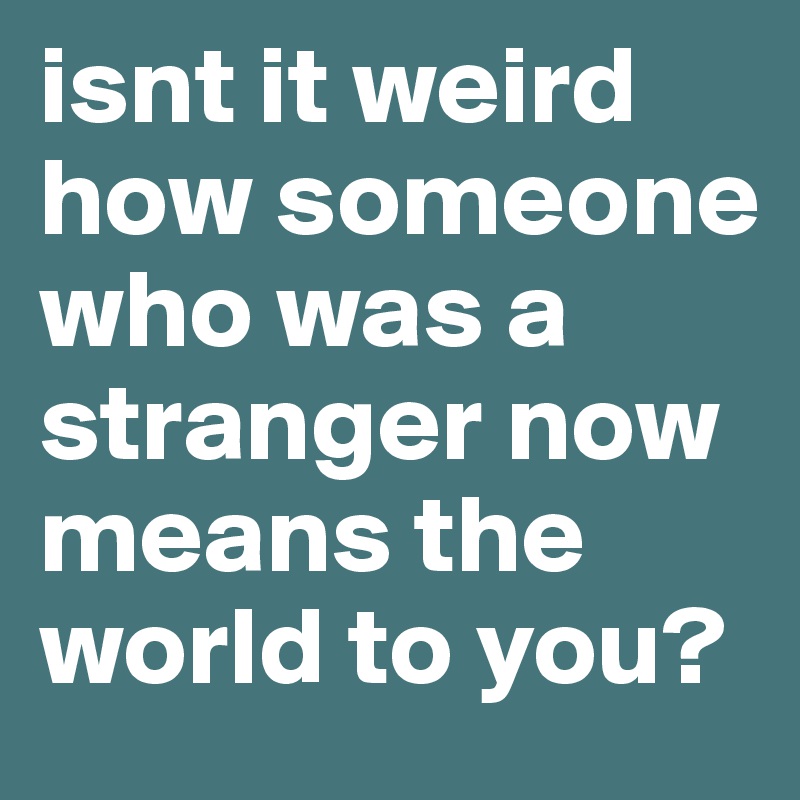 isnt it weird how someone who was a stranger now means the world to you?