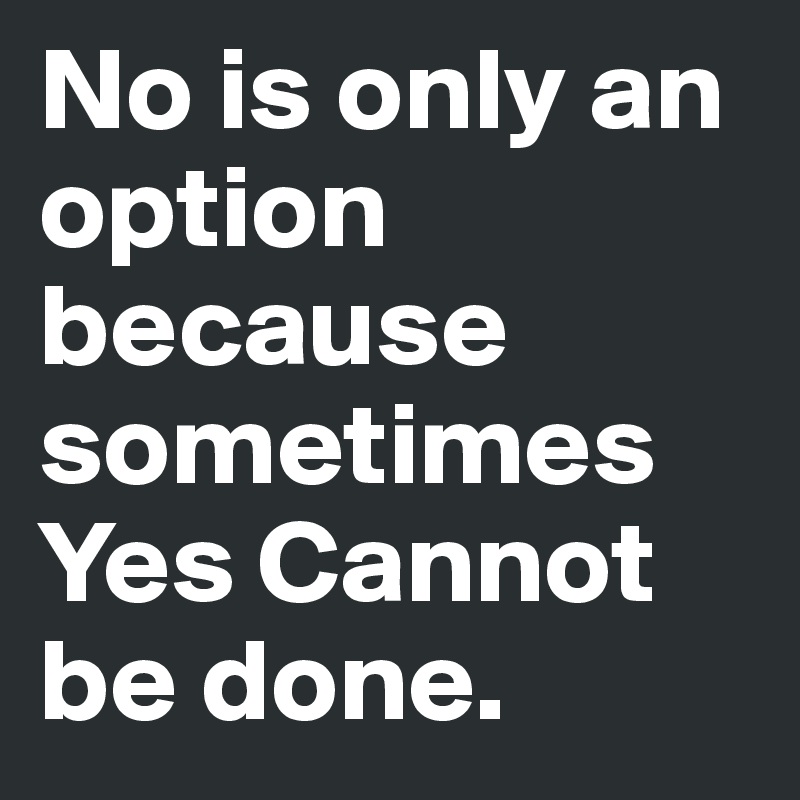 No is only an option because sometimes Yes Cannot be done. 