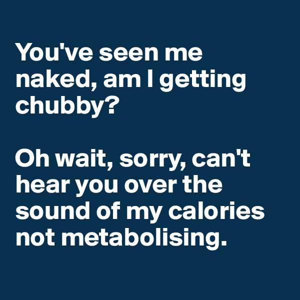 
You've seen me naked, am I getting chubby?

Oh wait, sorry, can't hear you over the sound of my calories not metabolising.
