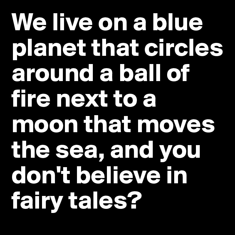 We live on a blue planet that circles around a ball of fire next to a moon that moves the sea, and you don't believe in fairy tales? 