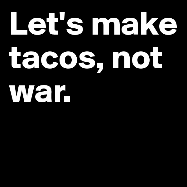 Let's make tacos, not war.

