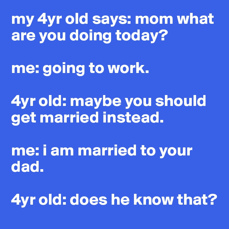 my 4yr old says: mom what are you doing today?

me: going to work.

4yr old: maybe you should get married instead.

me: i am married to your dad.

4yr old: does he know that?