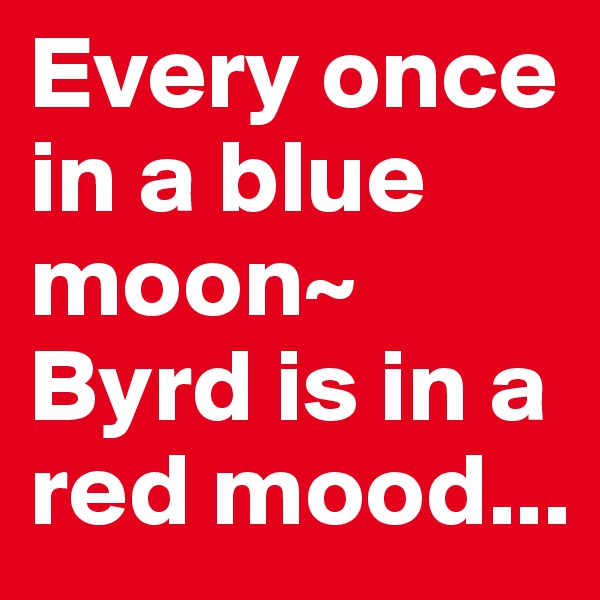 Every once in a blue moon~ Byrd is in a red mood...