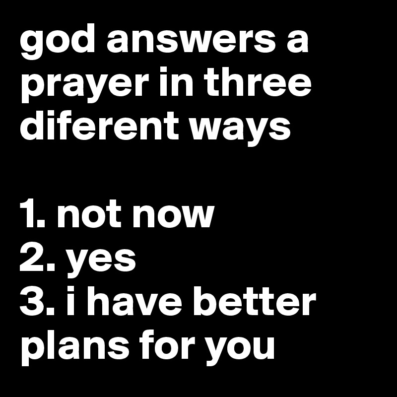 god answers a prayer in three diferent ways

1. not now
2. yes
3. i have better plans for you