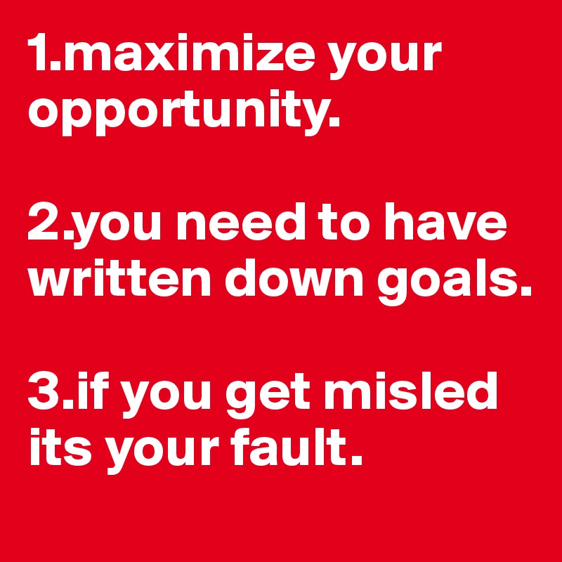 1.maximize your opportunity.

2.you need to have written down goals.

3.if you get misled its your fault.
