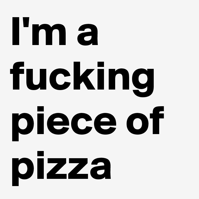 I'm a fucking piece of pizza 