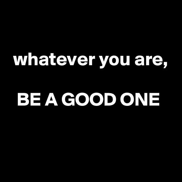 

 whatever you are,

  BE A GOOD ONE

